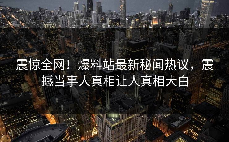 震惊全网！爆料站最新秘闻热议，震撼当事人真相让人真相大白