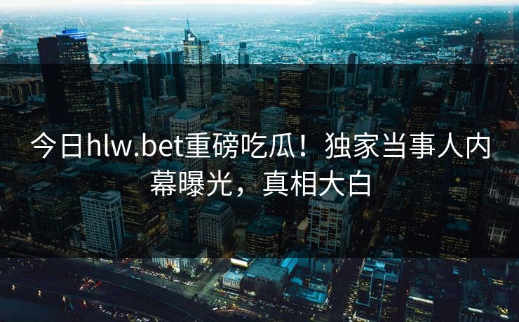 今日hlw.bet重磅吃瓜！独家当事人内幕曝光，真相大白
