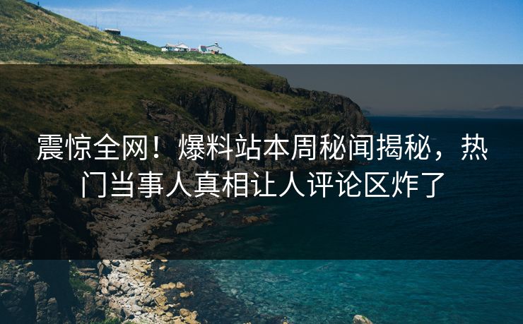 震惊全网！爆料站本周秘闻揭秘，热门当事人真相让人评论区炸了