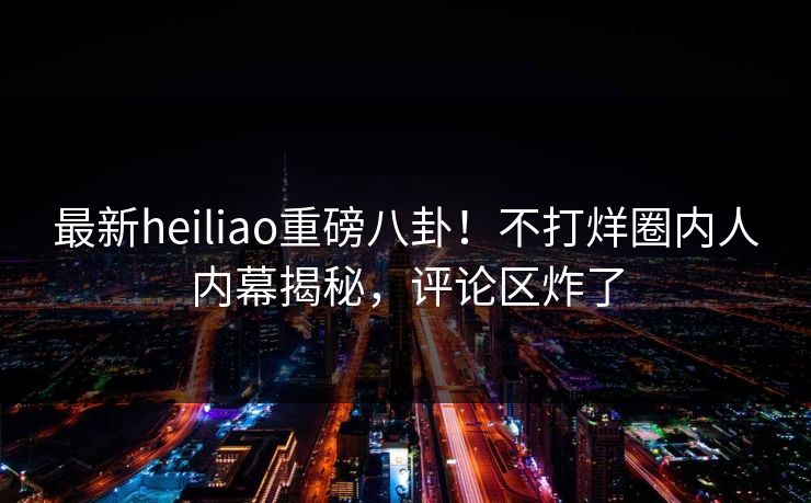最新heiliao重磅八卦！不打烊圈内人内幕揭秘，评论区炸了