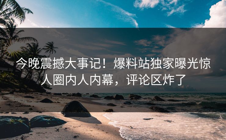 今晚震撼大事记！爆料站独家曝光惊人圈内人内幕，评论区炸了