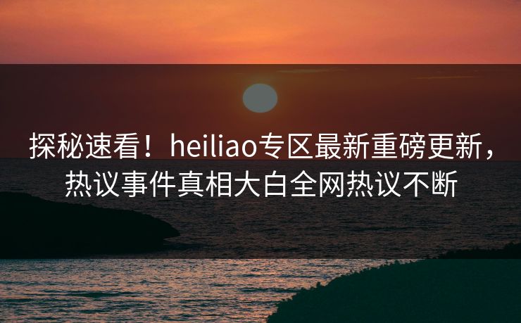 探秘速看！heiliao专区最新重磅更新，热议事件真相大白全网热议不断