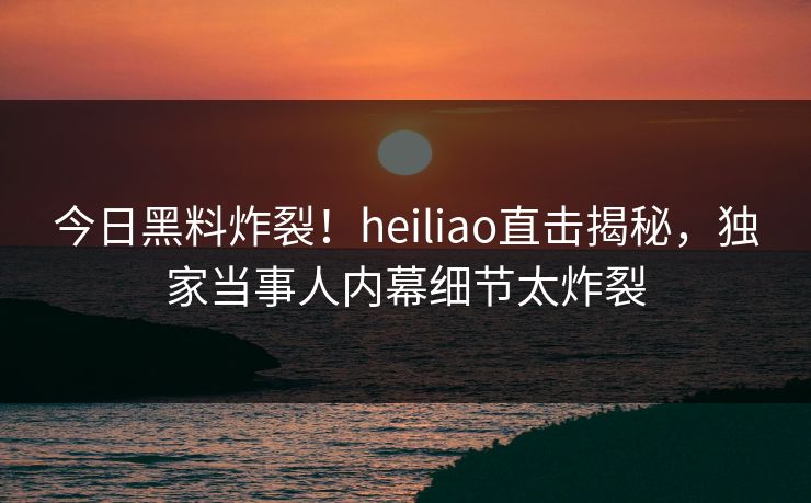 今日黑料炸裂！heiliao直击揭秘，独家当事人内幕细节太炸裂