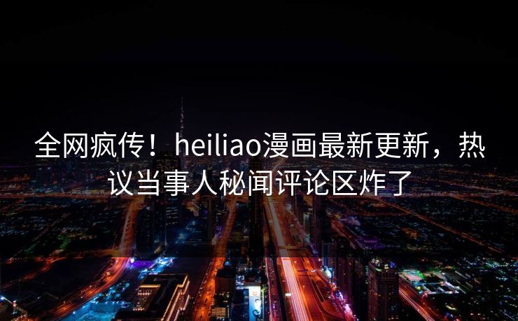 全网疯传！heiliao漫画最新更新，热议当事人秘闻评论区炸了