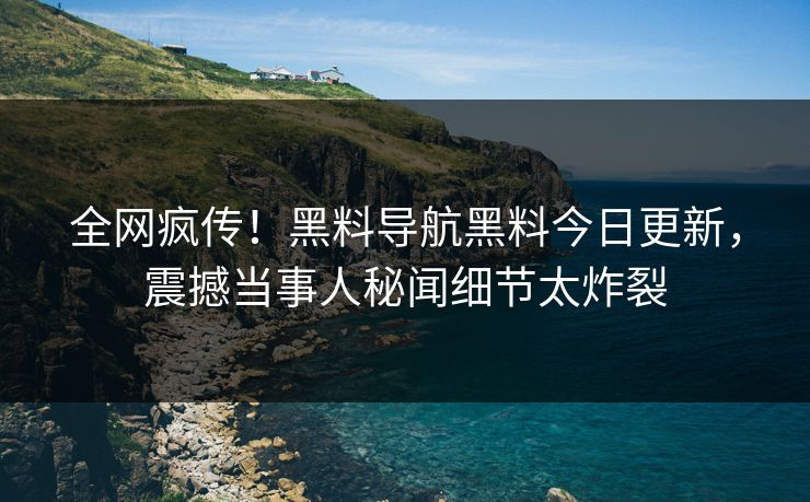 全网疯传！黑料导航黑料今日更新，震撼当事人秘闻细节太炸裂