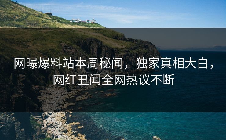 网曝爆料站本周秘闻，独家真相大白，网红丑闻全网热议不断