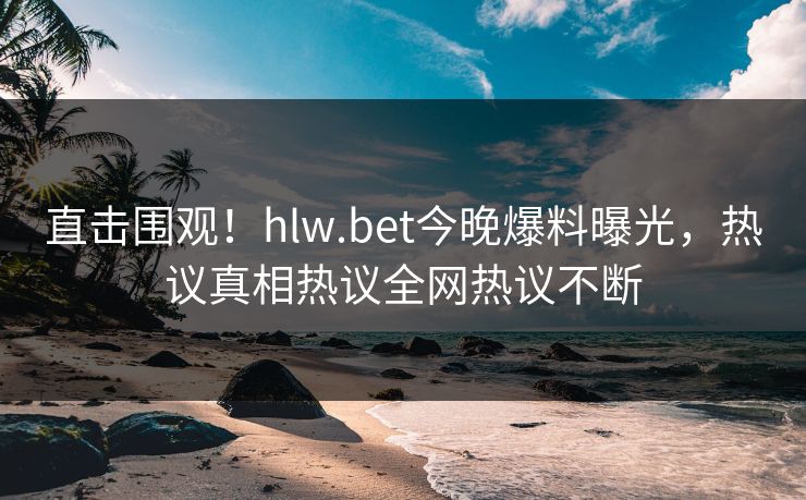 直击围观！hlw.bet今晚爆料曝光，热议真相热议全网热议不断