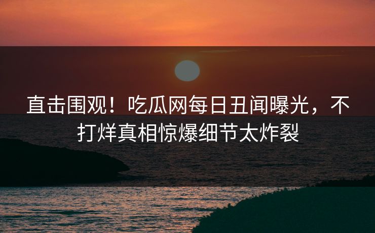 直击围观！吃瓜网每日丑闻曝光，不打烊真相惊爆细节太炸裂