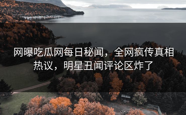 网曝吃瓜网每日秘闻，全网疯传真相热议，明星丑闻评论区炸了