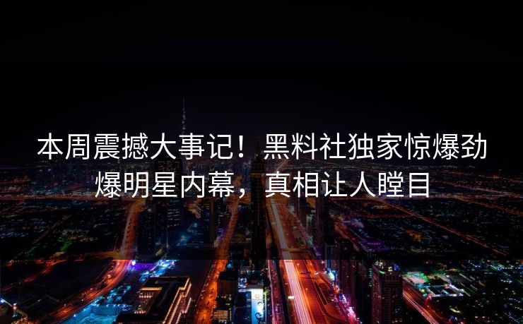 本周震撼大事记！黑料社独家惊爆劲爆明星内幕，真相让人瞠目