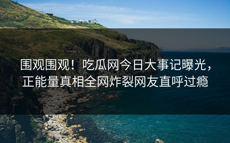 围观围观！吃瓜网今日大事记曝光，正能量真相全网炸裂网友直呼过瘾