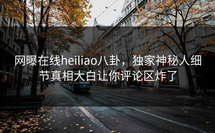 网曝在线heiliao八卦，独家神秘人细节真相大白让你评论区炸了
