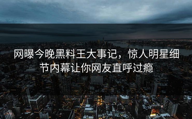 网曝今晚黑料王大事记，惊人明星细节内幕让你网友直呼过瘾