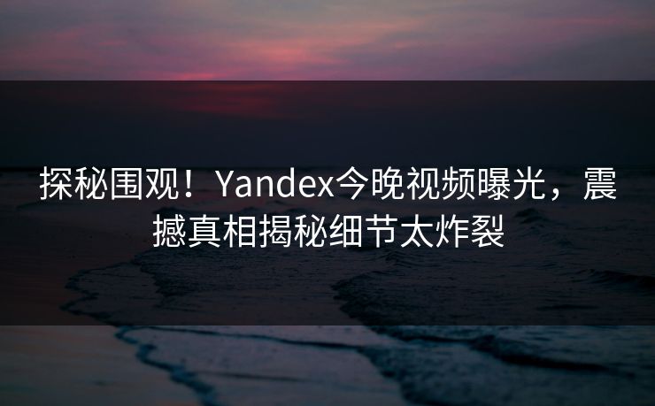 探秘围观！Yandex今晚视频曝光，震撼真相揭秘细节太炸裂