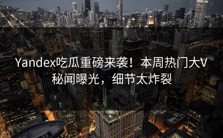 Yandex吃瓜重磅来袭！本周热门大V秘闻曝光，细节太炸裂