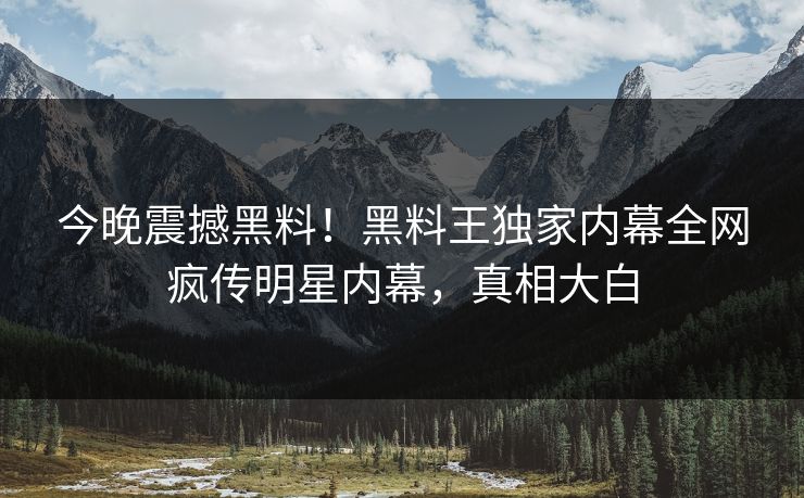 今晚震撼黑料！黑料王独家内幕全网疯传明星内幕，真相大白