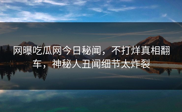 网曝吃瓜网今日秘闻，不打烊真相翻车，神秘人丑闻细节太炸裂