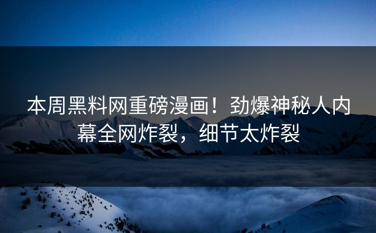 本周黑料网重磅漫画！劲爆神秘人内幕全网炸裂，细节太炸裂
