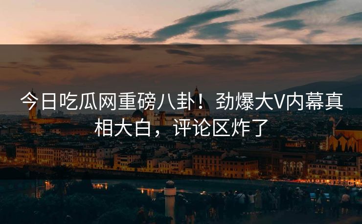今日吃瓜网重磅八卦！劲爆大V内幕真相大白，评论区炸了