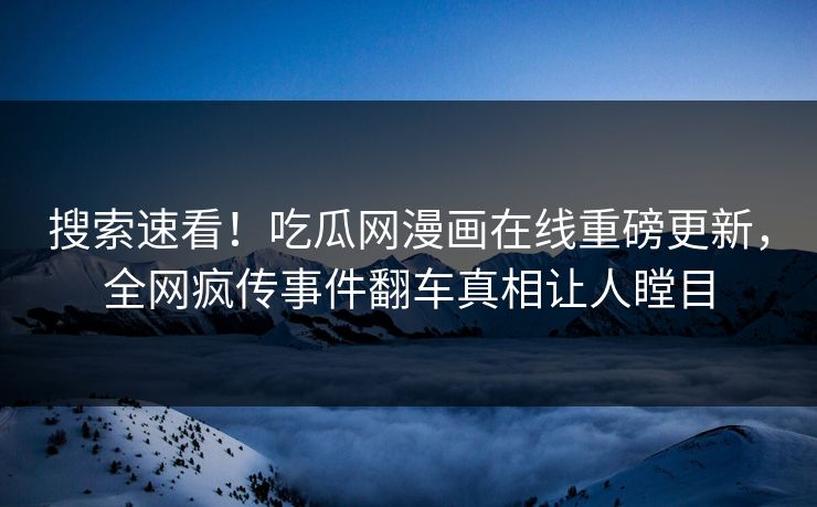 搜索速看！吃瓜网漫画在线重磅更新，全网疯传事件翻车真相让人瞠目
