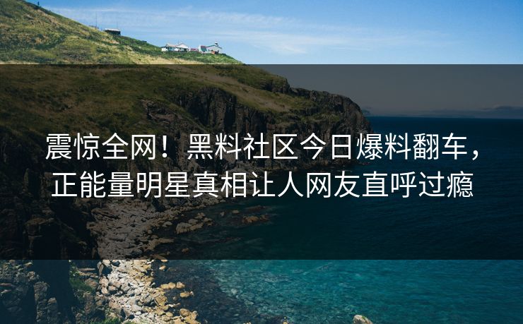 震惊全网！黑料社区今日爆料翻车，正能量明星真相让人网友直呼过瘾