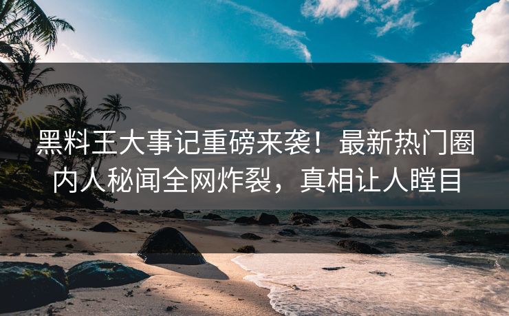 黑料王大事记重磅来袭！最新热门圈内人秘闻全网炸裂，真相让人瞠目