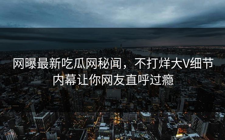 网曝最新吃瓜网秘闻，不打烊大V细节内幕让你网友直呼过瘾