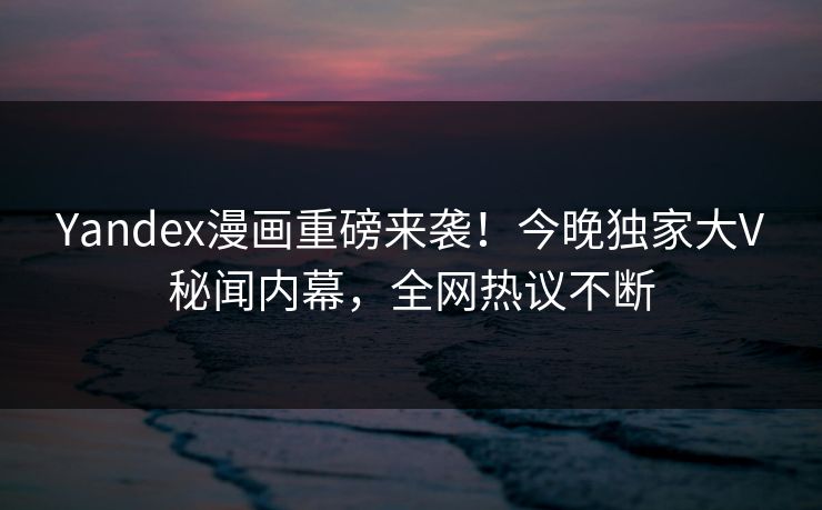 Yandex漫画重磅来袭！今晚独家大V秘闻内幕，全网热议不断