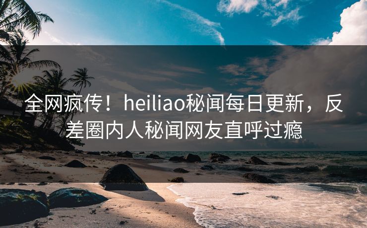 全网疯传！heiliao秘闻每日更新，反差圈内人秘闻网友直呼过瘾