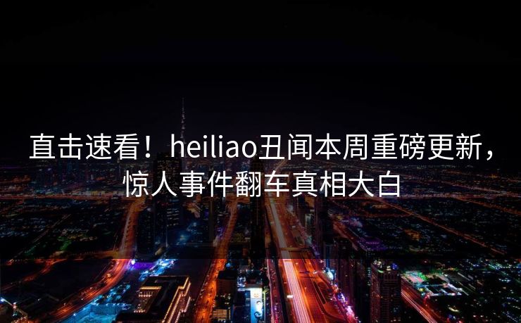 直击速看！heiliao丑闻本周重磅更新，惊人事件翻车真相大白