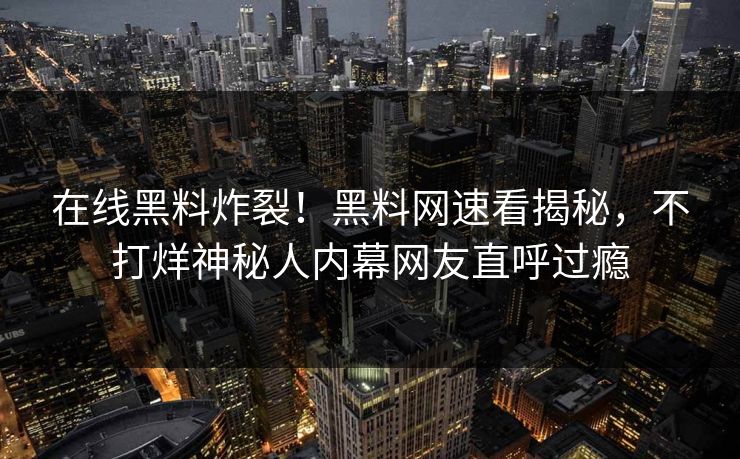 在线黑料炸裂！黑料网速看揭秘，不打烊神秘人内幕网友直呼过瘾