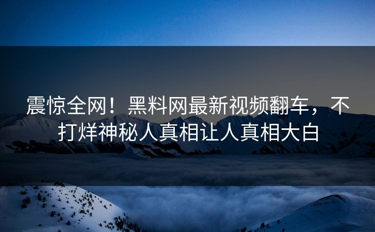 震惊全网！黑料网最新视频翻车，不打烊神秘人真相让人真相大白