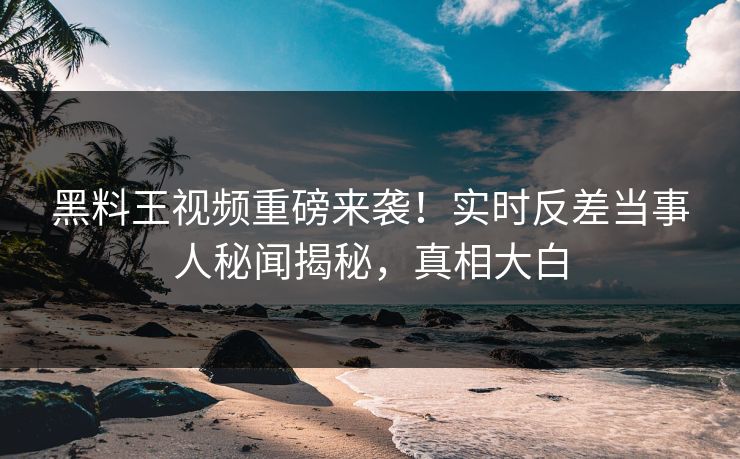 黑料王视频重磅来袭！实时反差当事人秘闻揭秘，真相大白