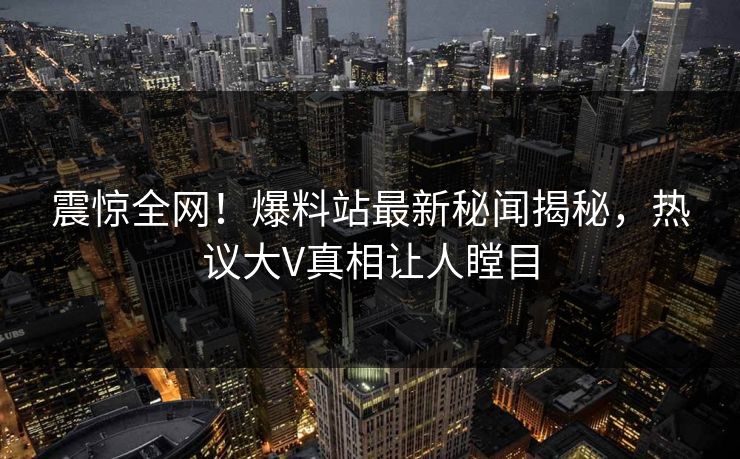 震惊全网！爆料站最新秘闻揭秘，热议大V真相让人瞠目