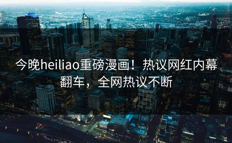 今晚heiliao重磅漫画！热议网红内幕翻车，全网热议不断