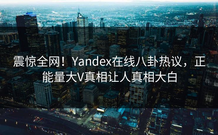 震惊全网！Yandex在线八卦热议，正能量大V真相让人真相大白