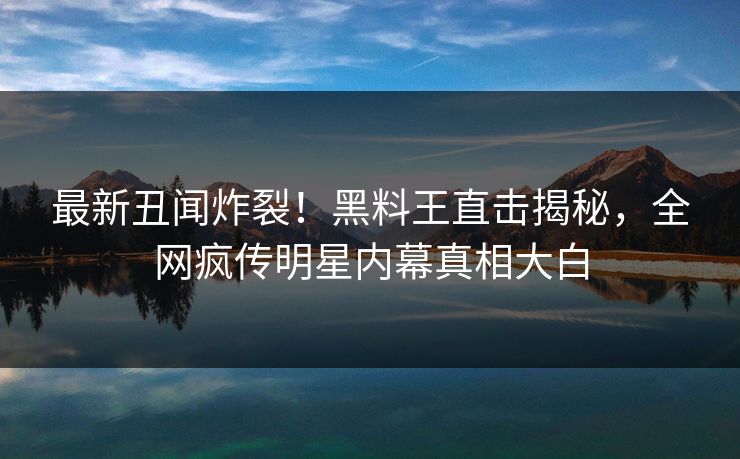 最新丑闻炸裂！黑料王直击揭秘，全网疯传明星内幕真相大白