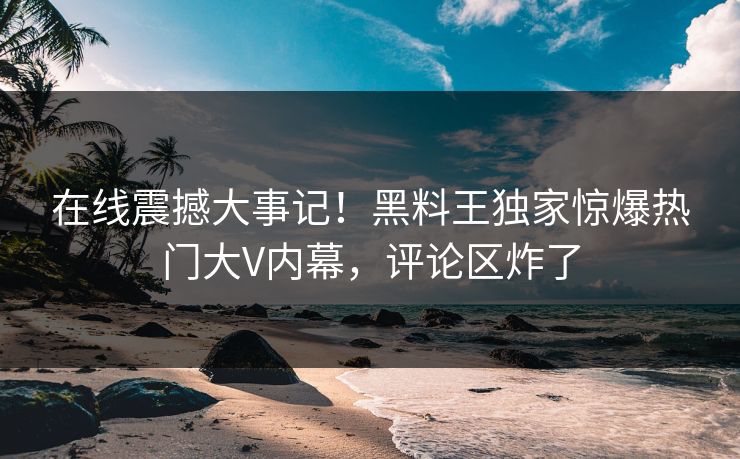 在线震撼大事记！黑料王独家惊爆热门大V内幕，评论区炸了