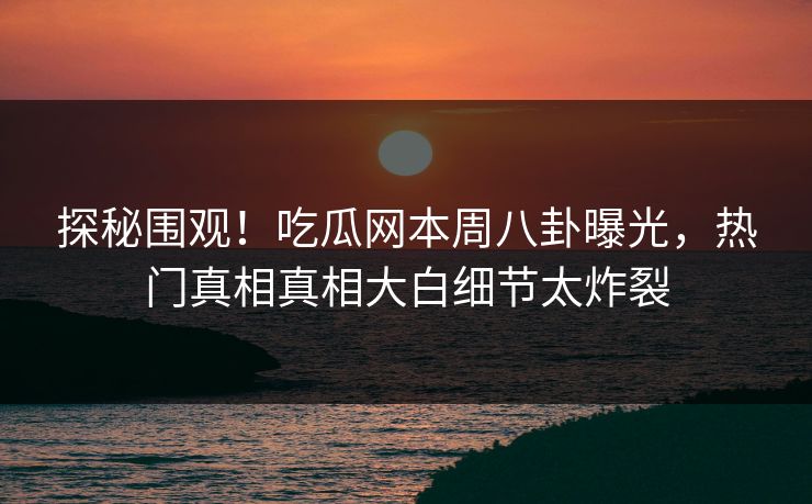 探秘围观！吃瓜网本周八卦曝光，热门真相真相大白细节太炸裂