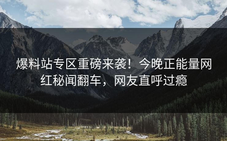 爆料站专区重磅来袭！今晚正能量网红秘闻翻车，网友直呼过瘾