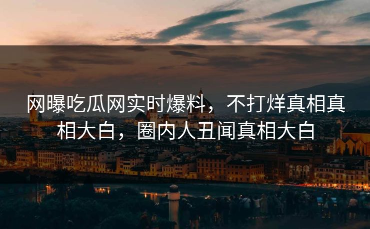 网曝吃瓜网实时爆料，不打烊真相真相大白，圈内人丑闻真相大白