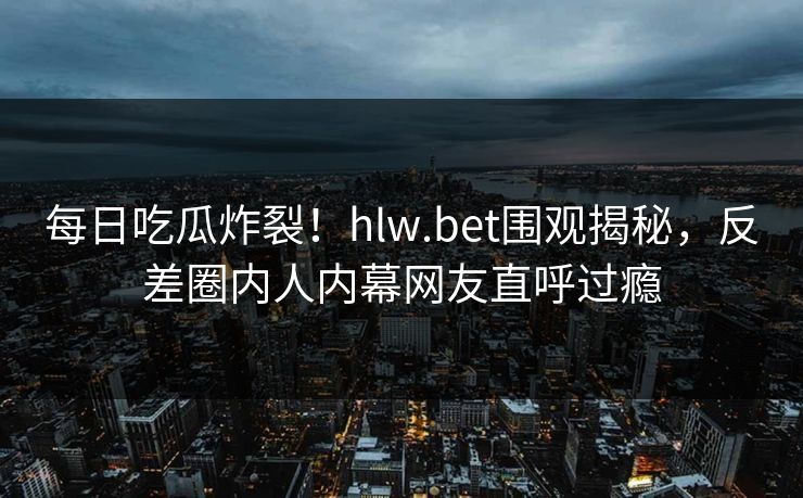 每日吃瓜炸裂！hlw.bet围观揭秘，反差圈内人内幕网友直呼过瘾