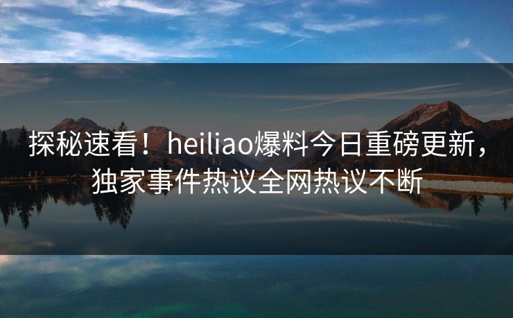 探秘速看！heiliao爆料今日重磅更新，独家事件热议全网热议不断