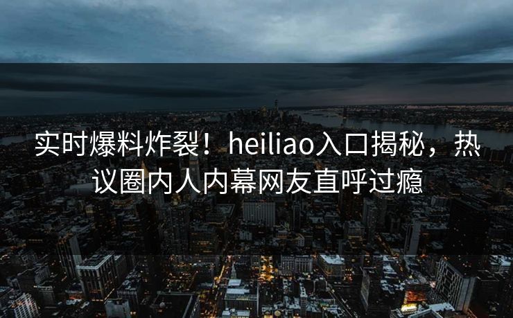 实时爆料炸裂！heiliao入口揭秘，热议圈内人内幕网友直呼过瘾