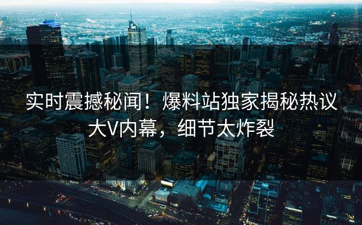实时震撼秘闻！爆料站独家揭秘热议大V内幕，细节太炸裂