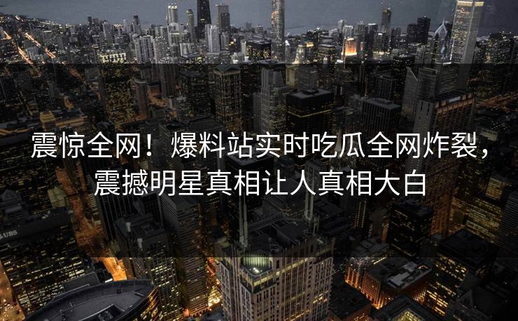 震惊全网！爆料站实时吃瓜全网炸裂，震撼明星真相让人真相大白