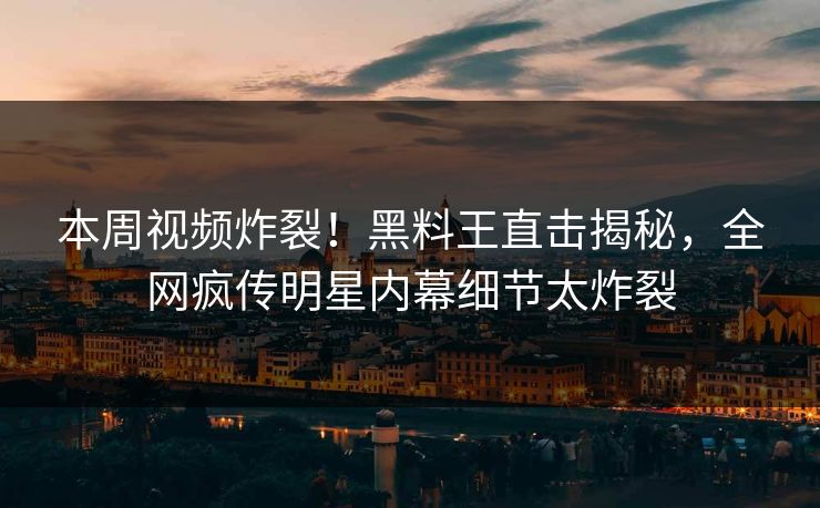 本周视频炸裂！黑料王直击揭秘，全网疯传明星内幕细节太炸裂