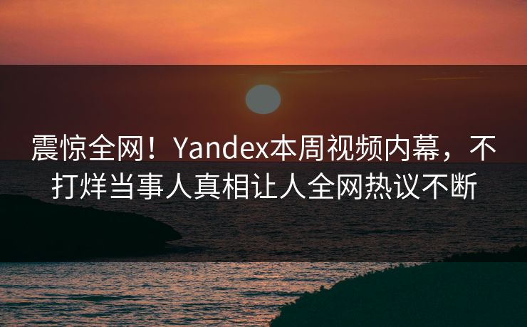 震惊全网！Yandex本周视频内幕，不打烊当事人真相让人全网热议不断