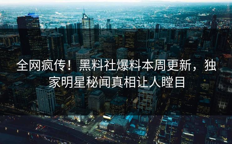 全网疯传！黑料社爆料本周更新，独家明星秘闻真相让人瞠目