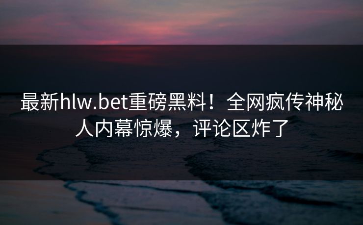 最新hlw.bet重磅黑料！全网疯传神秘人内幕惊爆，评论区炸了